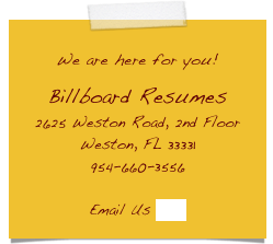 
We are here for you! 

Billboard Resumes
2625 Weston Road, 2nd Floor
Weston, FL 33331
954-660-3556

Email Us here
